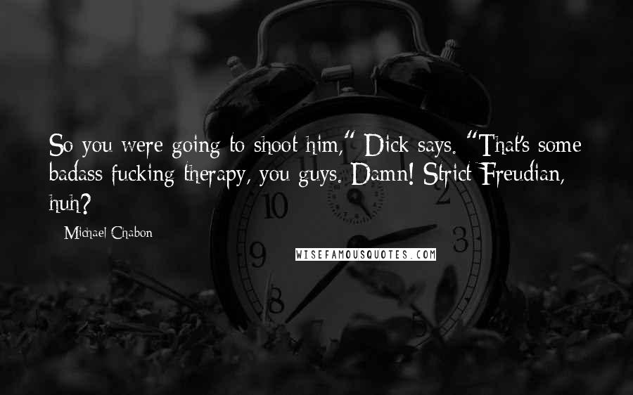 Michael Chabon Quotes: So you were going to shoot him," Dick says. "That's some badass fucking therapy, you guys. Damn! Strict Freudian, huh?