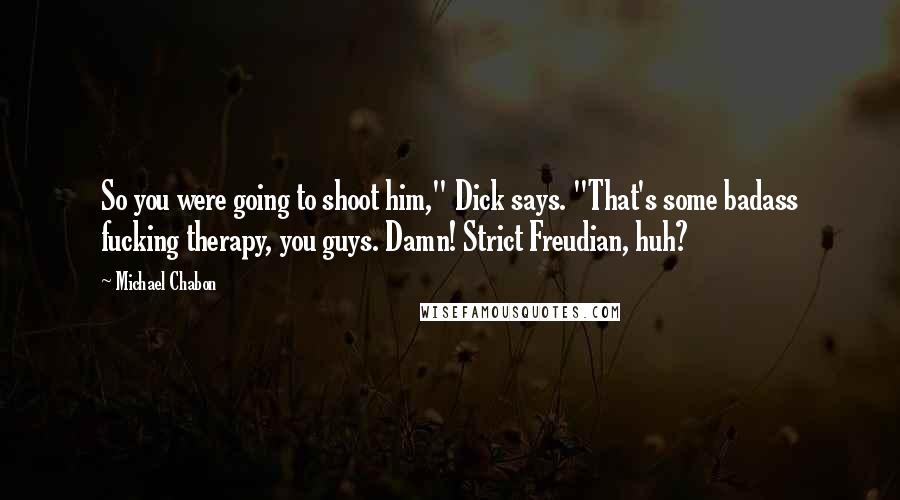 Michael Chabon Quotes: So you were going to shoot him," Dick says. "That's some badass fucking therapy, you guys. Damn! Strict Freudian, huh?