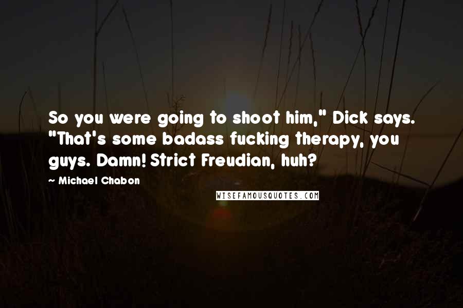 Michael Chabon Quotes: So you were going to shoot him," Dick says. "That's some badass fucking therapy, you guys. Damn! Strict Freudian, huh?