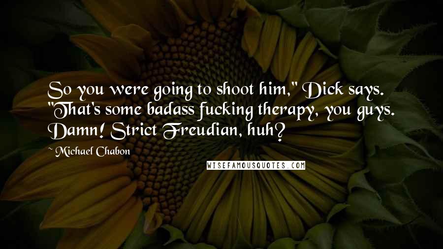 Michael Chabon Quotes: So you were going to shoot him," Dick says. "That's some badass fucking therapy, you guys. Damn! Strict Freudian, huh?