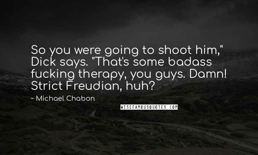 Michael Chabon Quotes: So you were going to shoot him," Dick says. "That's some badass fucking therapy, you guys. Damn! Strict Freudian, huh?