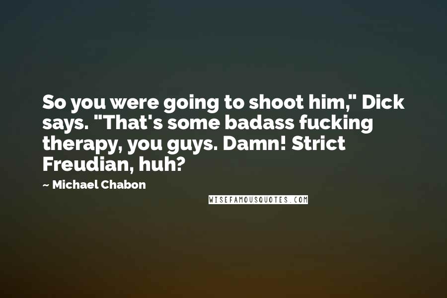 Michael Chabon Quotes: So you were going to shoot him," Dick says. "That's some badass fucking therapy, you guys. Damn! Strict Freudian, huh?