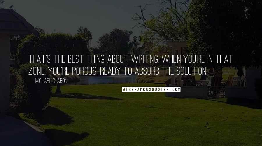 Michael Chabon Quotes: That's the best thing about writing, when you're in that zone, you're porous, ready to absorb the solution.