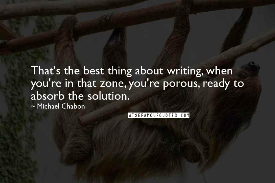 Michael Chabon Quotes: That's the best thing about writing, when you're in that zone, you're porous, ready to absorb the solution.