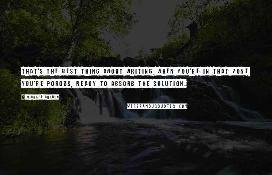 Michael Chabon Quotes: That's the best thing about writing, when you're in that zone, you're porous, ready to absorb the solution.