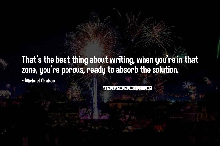 Michael Chabon Quotes: That's the best thing about writing, when you're in that zone, you're porous, ready to absorb the solution.