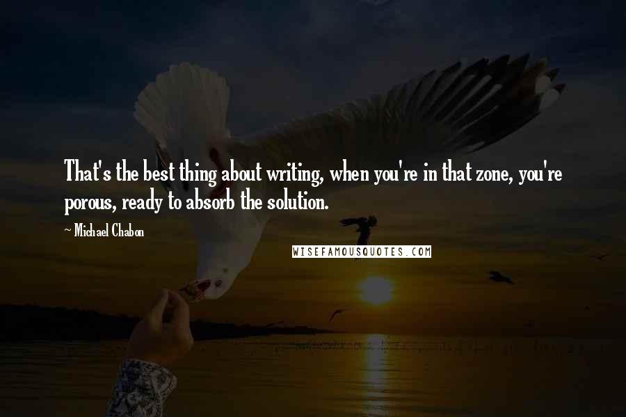 Michael Chabon Quotes: That's the best thing about writing, when you're in that zone, you're porous, ready to absorb the solution.