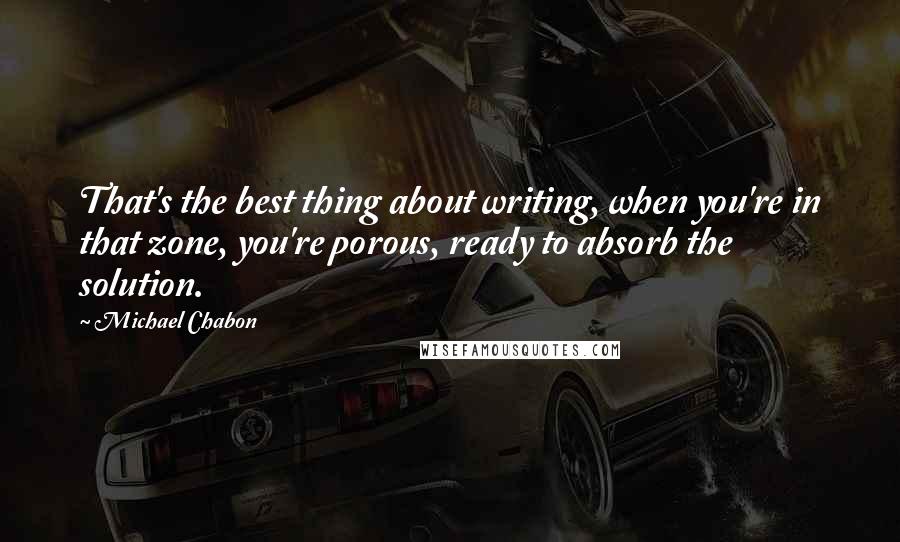 Michael Chabon Quotes: That's the best thing about writing, when you're in that zone, you're porous, ready to absorb the solution.