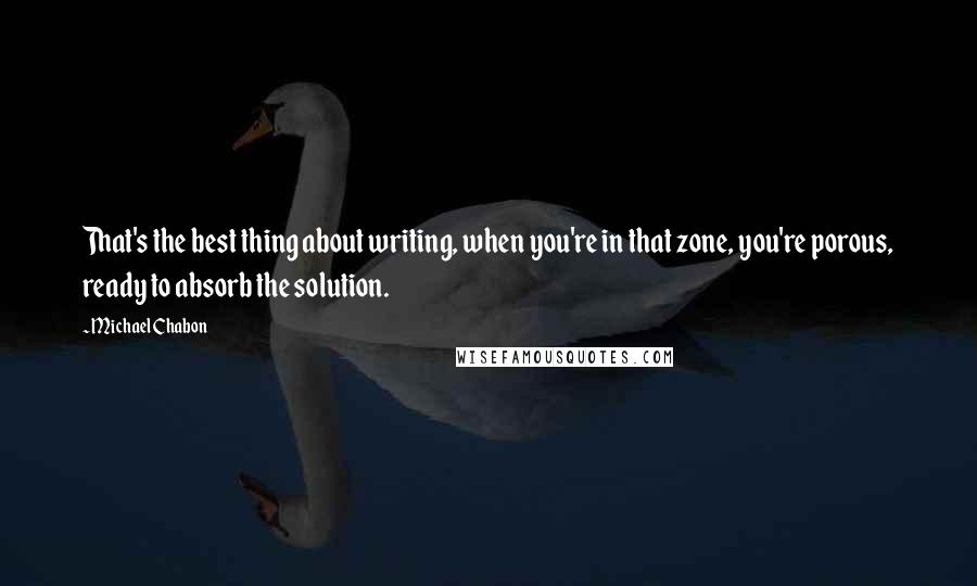 Michael Chabon Quotes: That's the best thing about writing, when you're in that zone, you're porous, ready to absorb the solution.