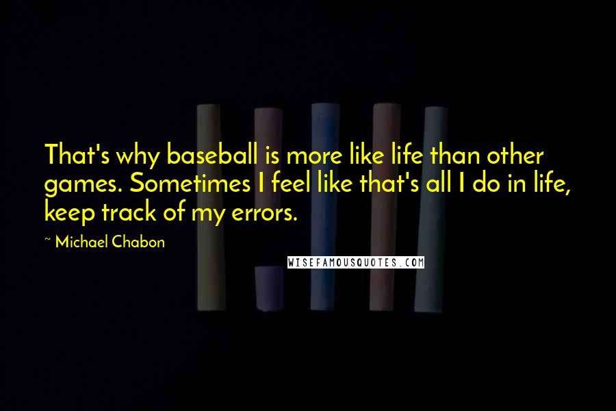 Michael Chabon Quotes: That's why baseball is more like life than other games. Sometimes I feel like that's all I do in life, keep track of my errors.