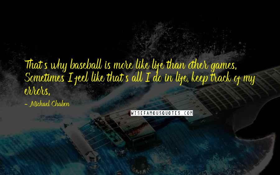 Michael Chabon Quotes: That's why baseball is more like life than other games. Sometimes I feel like that's all I do in life, keep track of my errors.