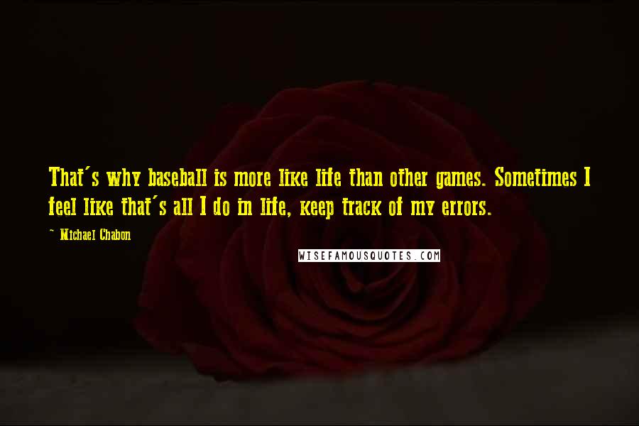 Michael Chabon Quotes: That's why baseball is more like life than other games. Sometimes I feel like that's all I do in life, keep track of my errors.