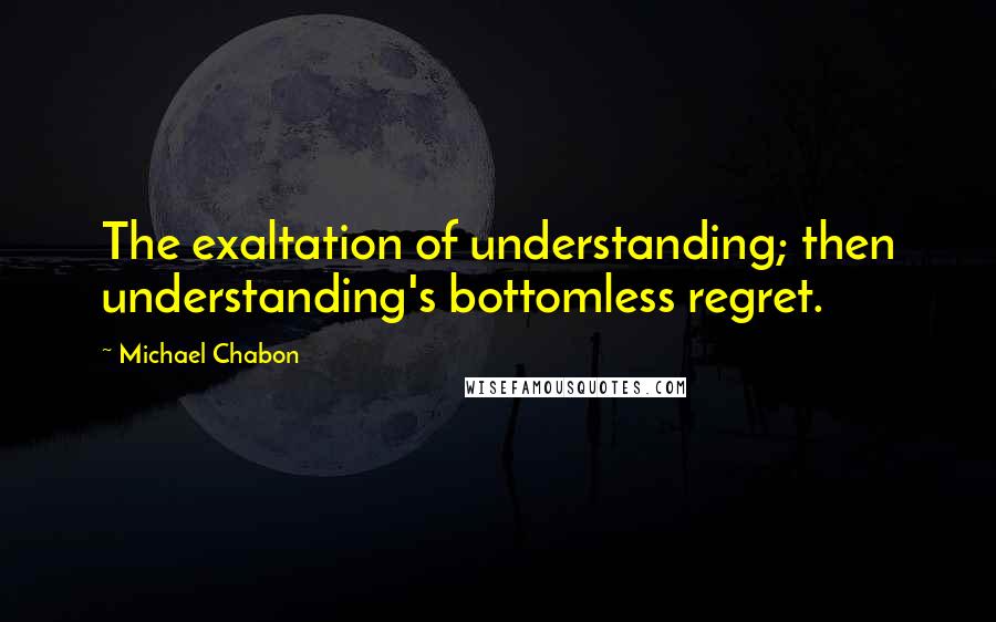 Michael Chabon Quotes: The exaltation of understanding; then understanding's bottomless regret.