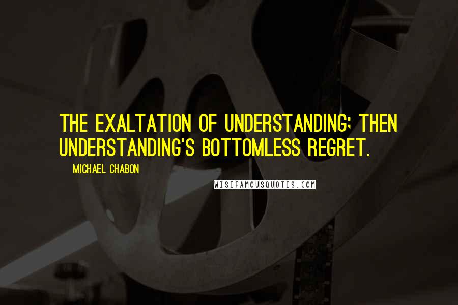 Michael Chabon Quotes: The exaltation of understanding; then understanding's bottomless regret.