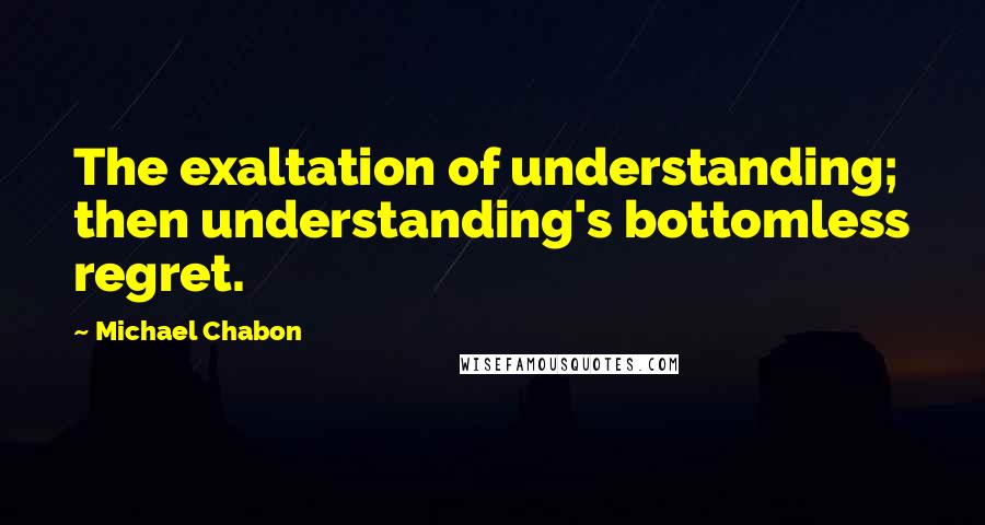 Michael Chabon Quotes: The exaltation of understanding; then understanding's bottomless regret.