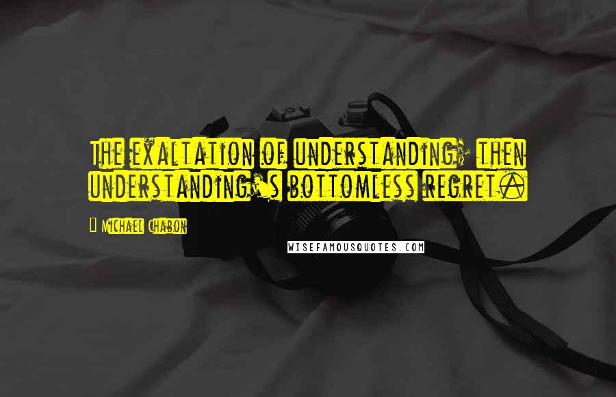 Michael Chabon Quotes: The exaltation of understanding; then understanding's bottomless regret.