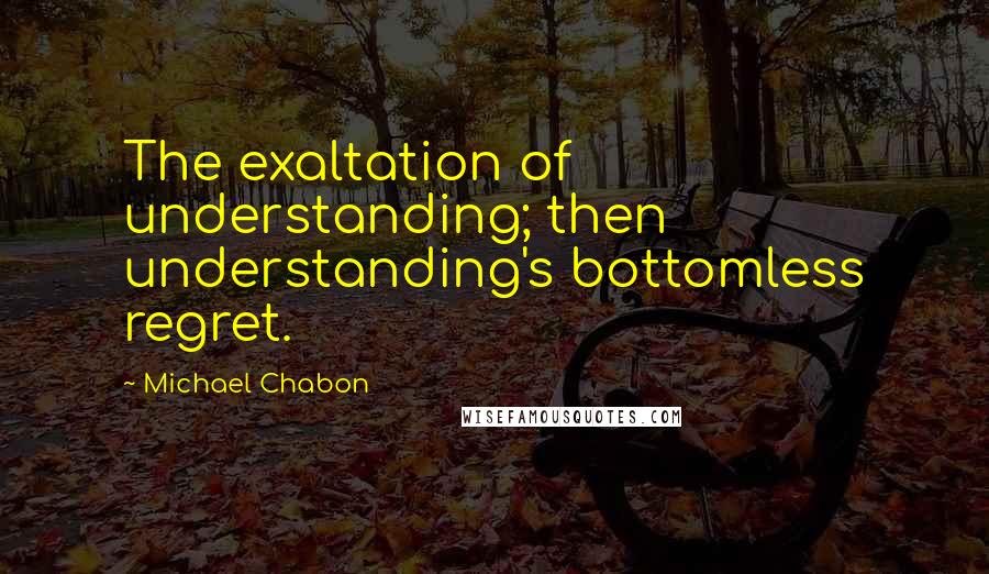 Michael Chabon Quotes: The exaltation of understanding; then understanding's bottomless regret.