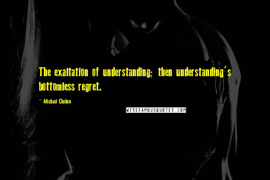 Michael Chabon Quotes: The exaltation of understanding; then understanding's bottomless regret.