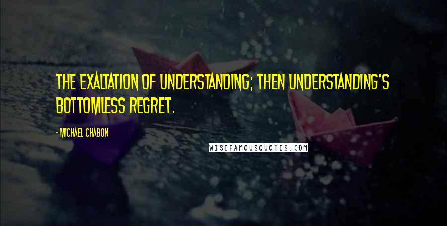 Michael Chabon Quotes: The exaltation of understanding; then understanding's bottomless regret.