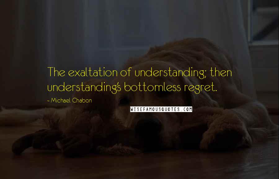 Michael Chabon Quotes: The exaltation of understanding; then understanding's bottomless regret.