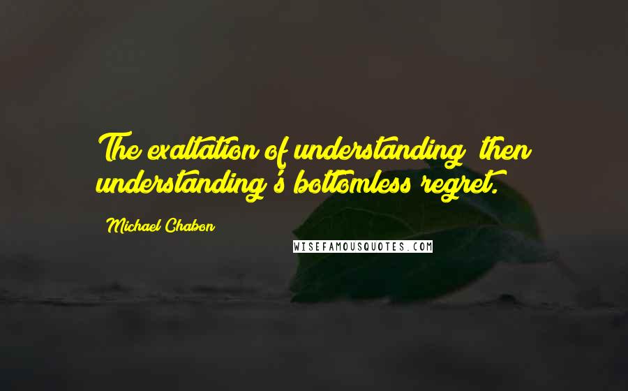 Michael Chabon Quotes: The exaltation of understanding; then understanding's bottomless regret.
