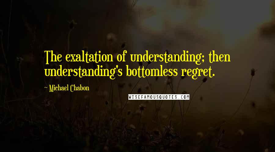 Michael Chabon Quotes: The exaltation of understanding; then understanding's bottomless regret.