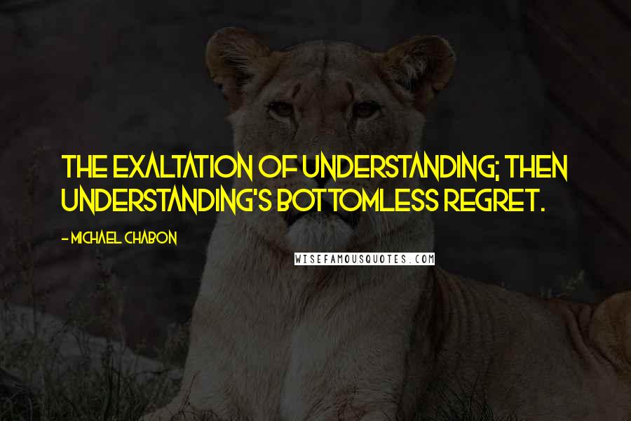 Michael Chabon Quotes: The exaltation of understanding; then understanding's bottomless regret.