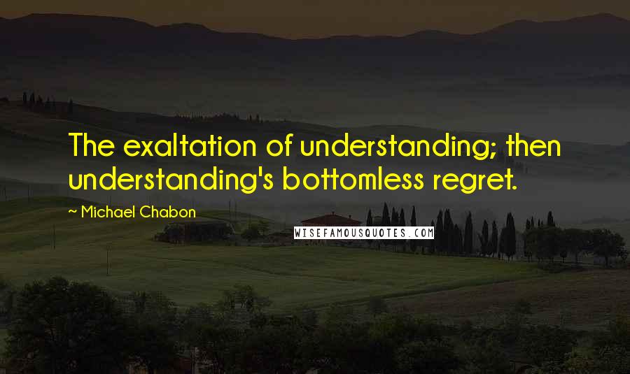 Michael Chabon Quotes: The exaltation of understanding; then understanding's bottomless regret.