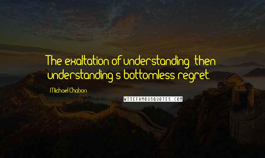 Michael Chabon Quotes: The exaltation of understanding; then understanding's bottomless regret.