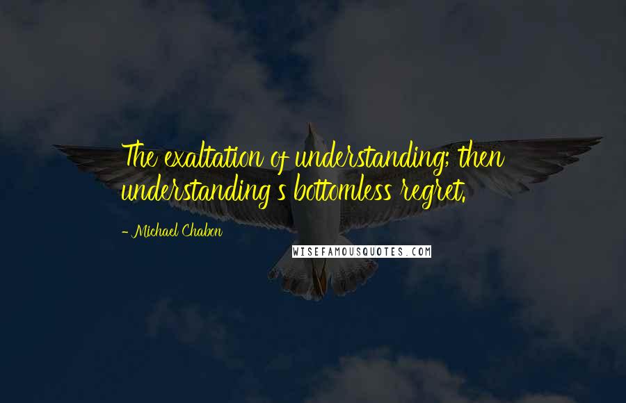 Michael Chabon Quotes: The exaltation of understanding; then understanding's bottomless regret.