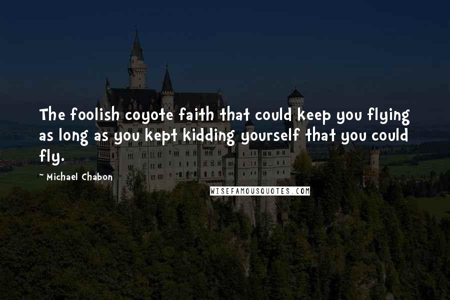 Michael Chabon Quotes: The foolish coyote faith that could keep you flying as long as you kept kidding yourself that you could fly.