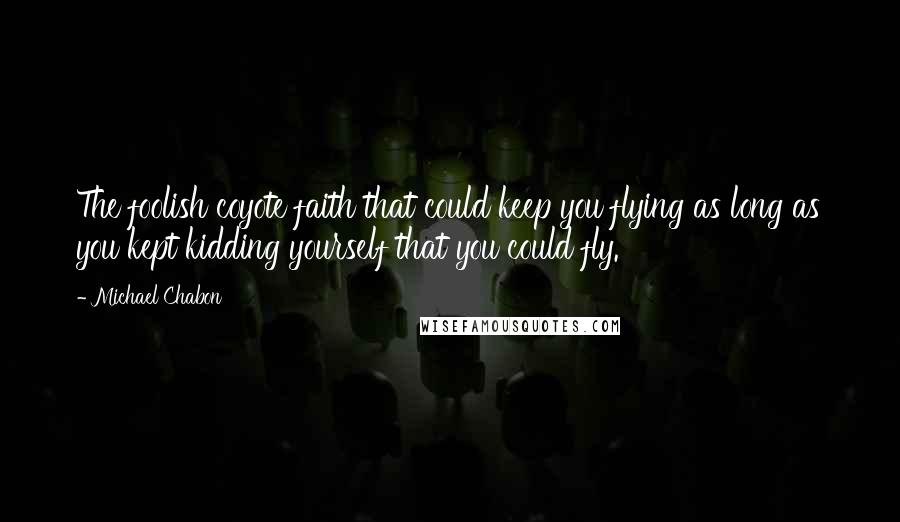 Michael Chabon Quotes: The foolish coyote faith that could keep you flying as long as you kept kidding yourself that you could fly.