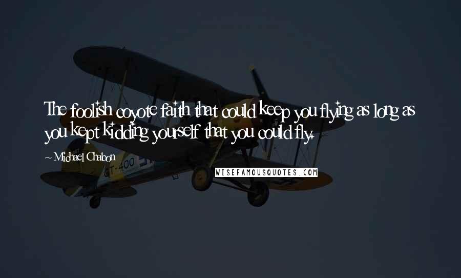 Michael Chabon Quotes: The foolish coyote faith that could keep you flying as long as you kept kidding yourself that you could fly.