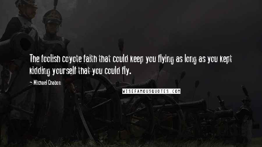 Michael Chabon Quotes: The foolish coyote faith that could keep you flying as long as you kept kidding yourself that you could fly.