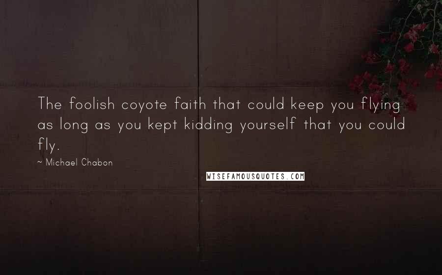 Michael Chabon Quotes: The foolish coyote faith that could keep you flying as long as you kept kidding yourself that you could fly.