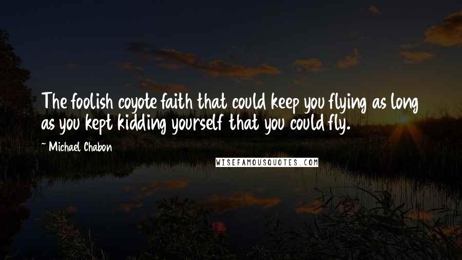 Michael Chabon Quotes: The foolish coyote faith that could keep you flying as long as you kept kidding yourself that you could fly.