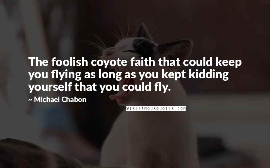 Michael Chabon Quotes: The foolish coyote faith that could keep you flying as long as you kept kidding yourself that you could fly.