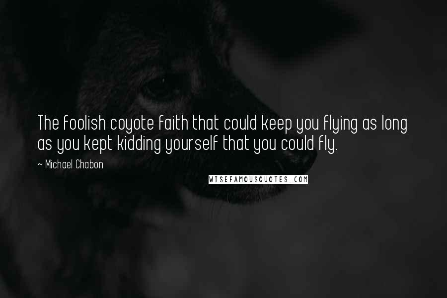 Michael Chabon Quotes: The foolish coyote faith that could keep you flying as long as you kept kidding yourself that you could fly.