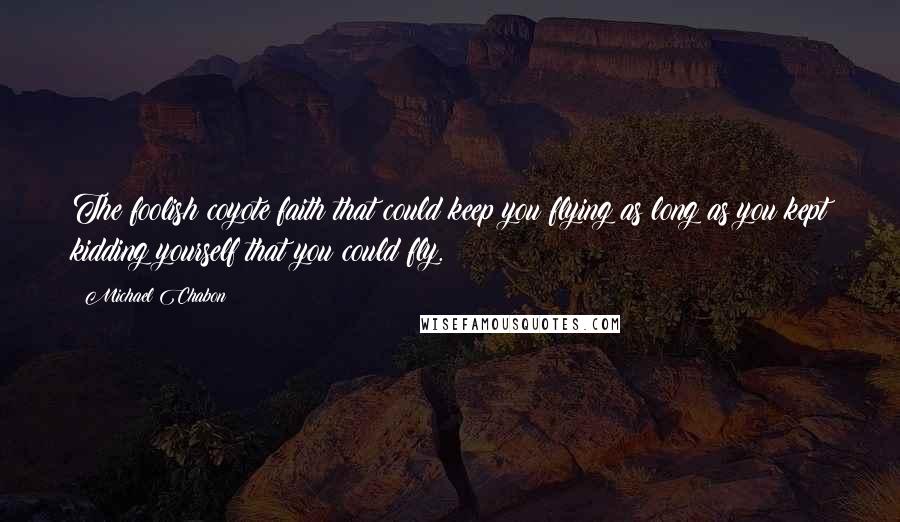 Michael Chabon Quotes: The foolish coyote faith that could keep you flying as long as you kept kidding yourself that you could fly.