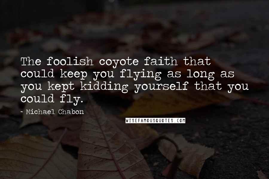 Michael Chabon Quotes: The foolish coyote faith that could keep you flying as long as you kept kidding yourself that you could fly.