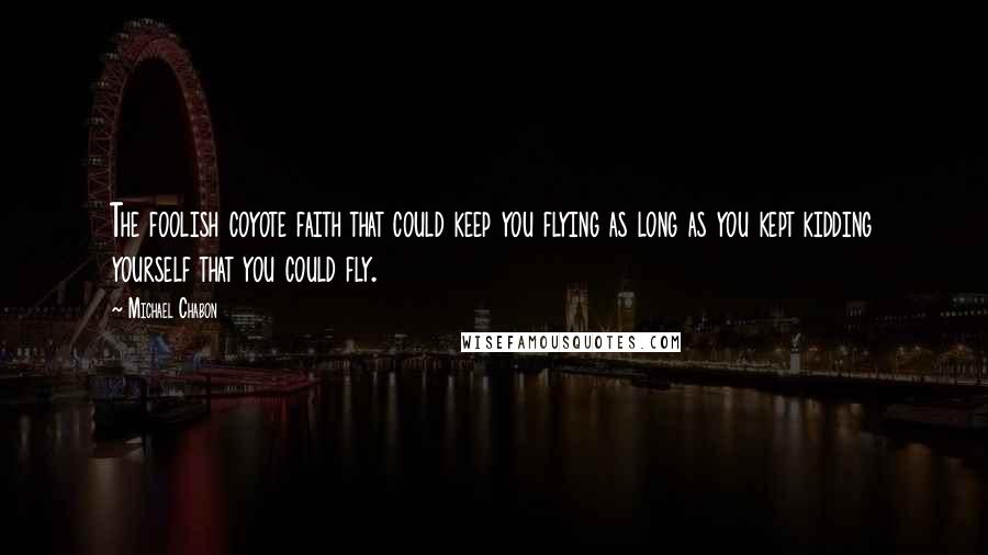 Michael Chabon Quotes: The foolish coyote faith that could keep you flying as long as you kept kidding yourself that you could fly.