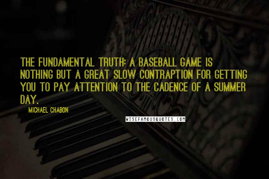 Michael Chabon Quotes: The fundamental truth: a baseball game is nothing but a great slow contraption for getting you to pay attention to the cadence of a summer day.