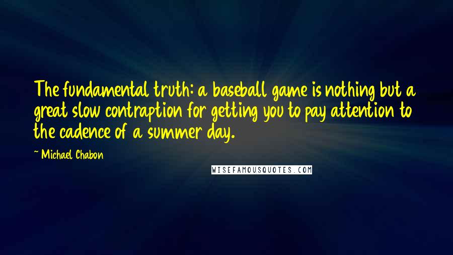 Michael Chabon Quotes: The fundamental truth: a baseball game is nothing but a great slow contraption for getting you to pay attention to the cadence of a summer day.