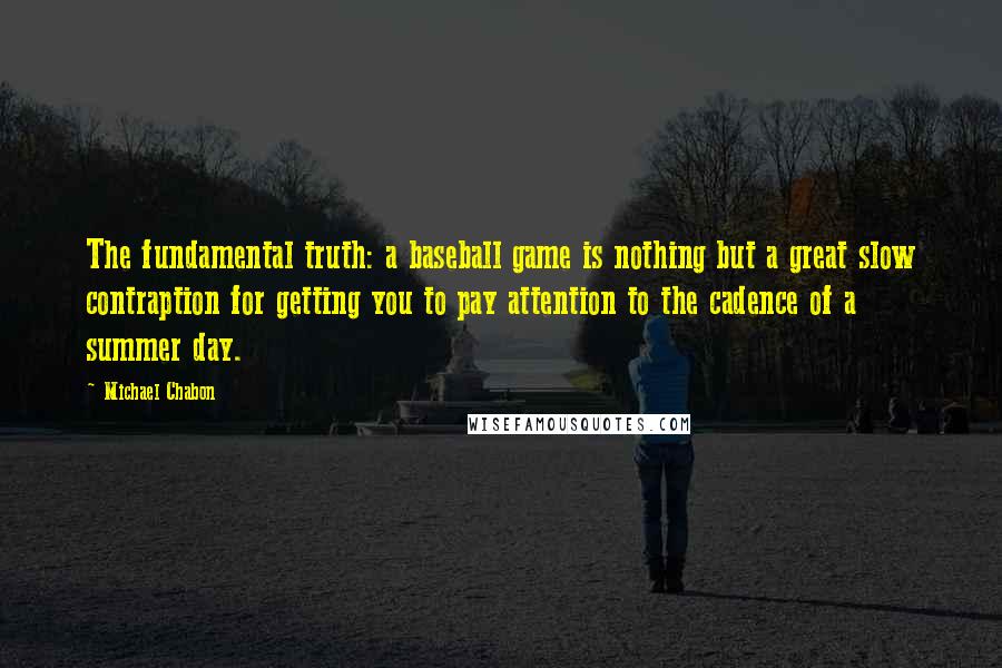 Michael Chabon Quotes: The fundamental truth: a baseball game is nothing but a great slow contraption for getting you to pay attention to the cadence of a summer day.
