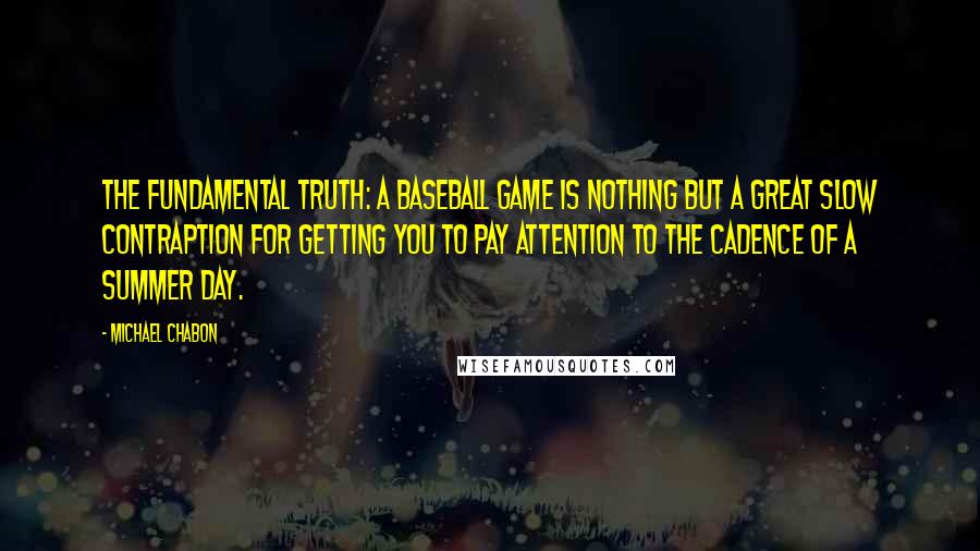 Michael Chabon Quotes: The fundamental truth: a baseball game is nothing but a great slow contraption for getting you to pay attention to the cadence of a summer day.