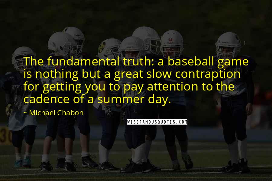 Michael Chabon Quotes: The fundamental truth: a baseball game is nothing but a great slow contraption for getting you to pay attention to the cadence of a summer day.