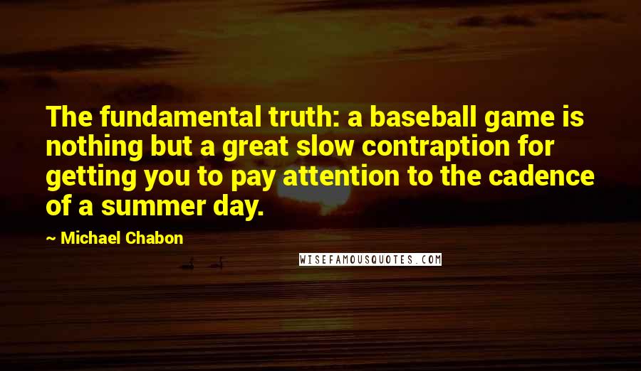 Michael Chabon Quotes: The fundamental truth: a baseball game is nothing but a great slow contraption for getting you to pay attention to the cadence of a summer day.