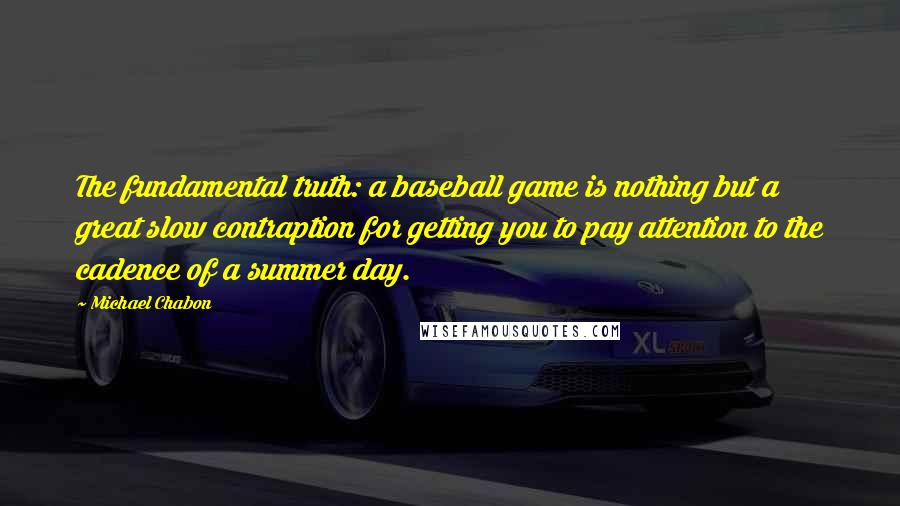 Michael Chabon Quotes: The fundamental truth: a baseball game is nothing but a great slow contraption for getting you to pay attention to the cadence of a summer day.