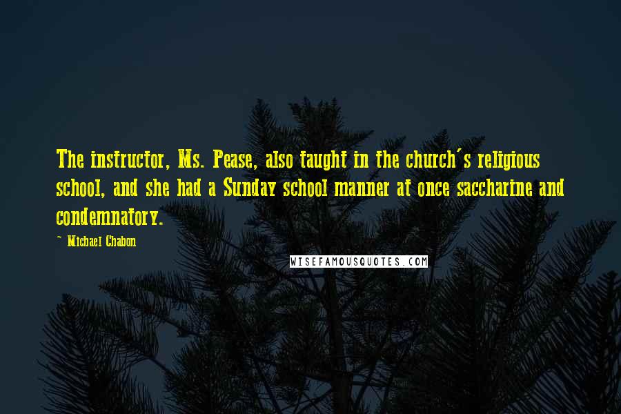 Michael Chabon Quotes: The instructor, Ms. Pease, also taught in the church's religious school, and she had a Sunday school manner at once saccharine and condemnatory.