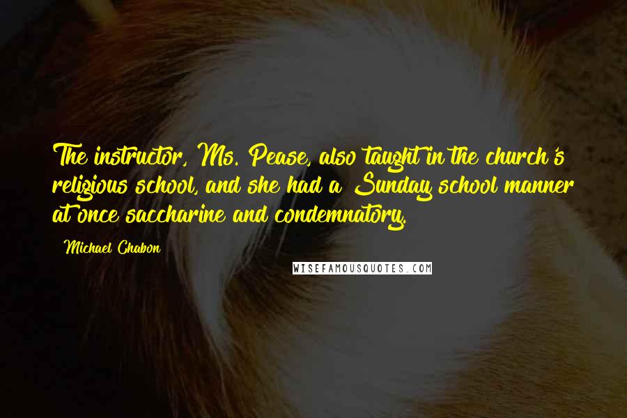 Michael Chabon Quotes: The instructor, Ms. Pease, also taught in the church's religious school, and she had a Sunday school manner at once saccharine and condemnatory.